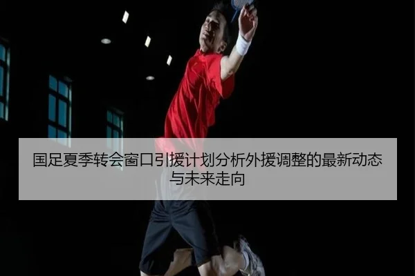 国足夏季转会窗口引援计划分析外援调整的最新动态与未来走向